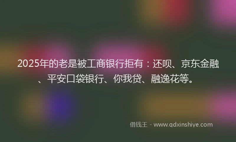 2025年的老是被工商银行拒有：还呗、京东金融、平安口袋银行、你我贷、融逸花等。