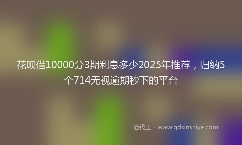 花呗借10000分3期利息多少2025年推荐，归纳5个714无视逾期秒下的平台