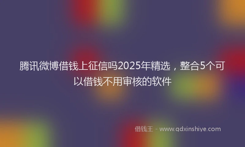 腾讯微博借钱上征信吗2025年精选，整合5个可以借钱不用审核的软件