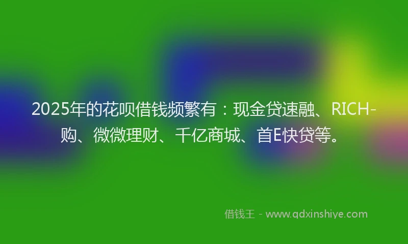 2025年的花呗借钱频繁有：现金贷速融、RICH-购、微微理财、千亿商城、首E快贷等。