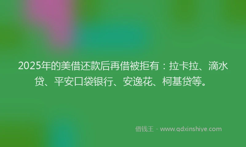 2025年的美借还款后再借被拒有：拉卡拉、滴水贷、平安口袋银行、安逸花、柯基贷等。