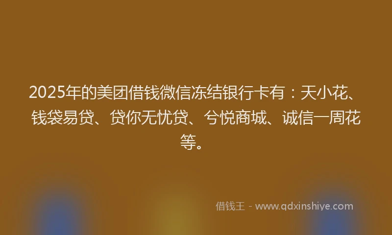 2025年的美团借钱微信冻结银行卡有：天小花、钱袋易贷、贷你无忧贷、兮悦商城、诚信一周花等。