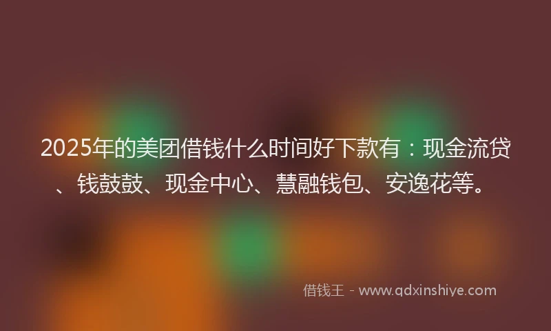2025年的美团借钱什么时间好下款有：现金流贷、钱鼓鼓、现金中心、慧融钱包、安逸花等。