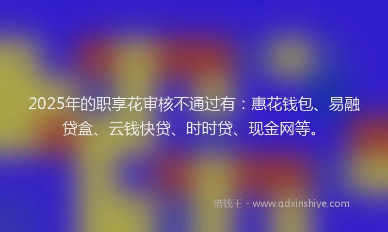 2025年的职享花审核不通过有：惠花钱包、易融贷盒、云钱快贷、时时贷、现金网等。