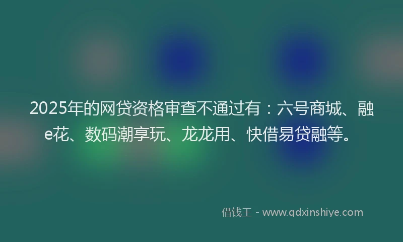 2025年的网贷资格审查不通过有：六号商城、融e花、数码潮享玩、龙龙用、快借易贷融等。