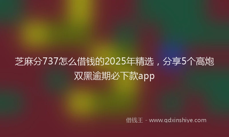 芝麻分737怎么借钱的2025年精选，分享5个高炮双黑逾期必下款app