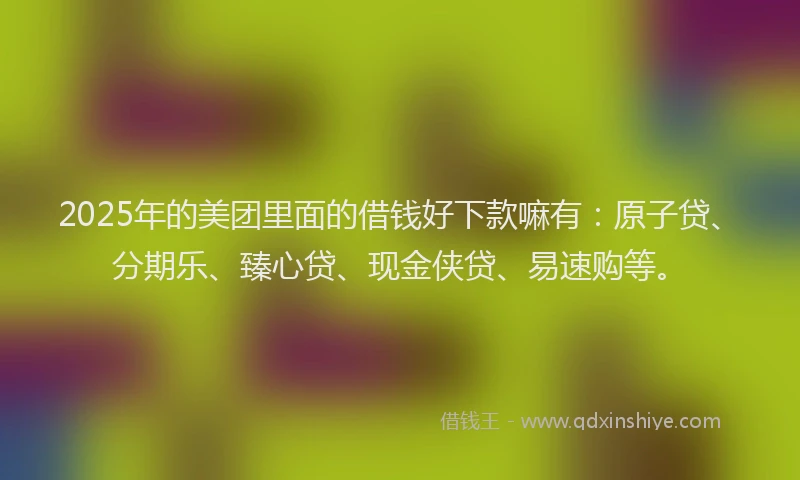 2025年的美团里面的借钱好下款嘛有：原子贷、分期乐、臻心贷、现金侠贷、易速购等。