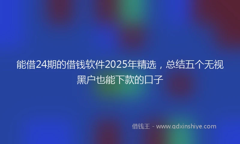 能借24期的借钱软件2025年精选，总结五个无视黑户也能下款的口子