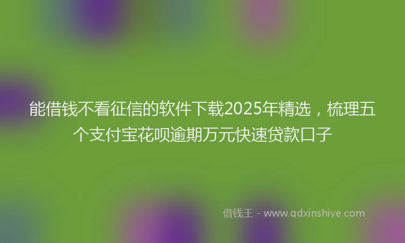 能借钱不看征信的软件下载2025年精选，梳理五个支付宝花呗逾期万元快速贷款口子