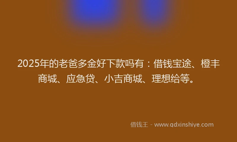 2025年的老爸多金好下款吗有：借钱宝途、橙丰商城、应急贷、小吉商城、理想给等。
