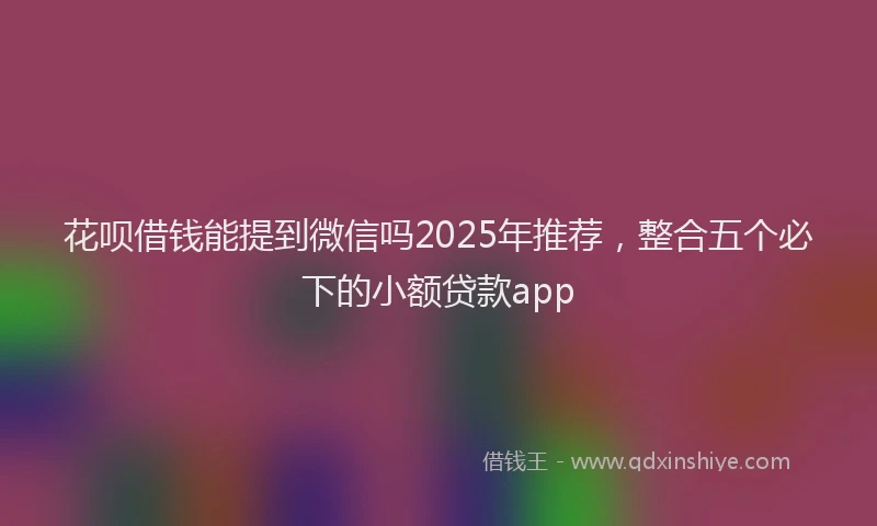 花呗借钱能提到微信吗2025年推荐，整合五个必下的小额贷款app