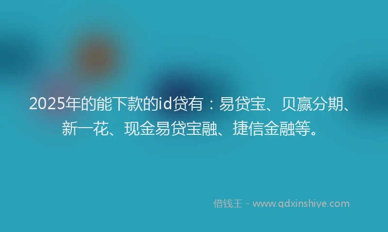 2025年的能下款的id贷有：易贷宝、贝赢分期、新一花、现金易贷宝融、捷信金融等。