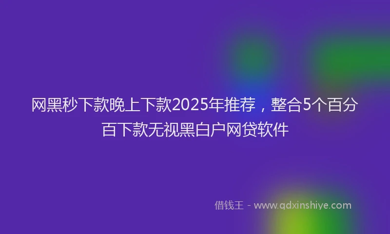 网黑秒下款晚上下款2025年推荐，整合5个百分百下款无视黑白户网贷软件