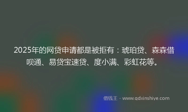 2025年的网贷申请都是被拒有：琥珀贷、森森借呗通、易贷宝速贷、度小满、彩虹花等。