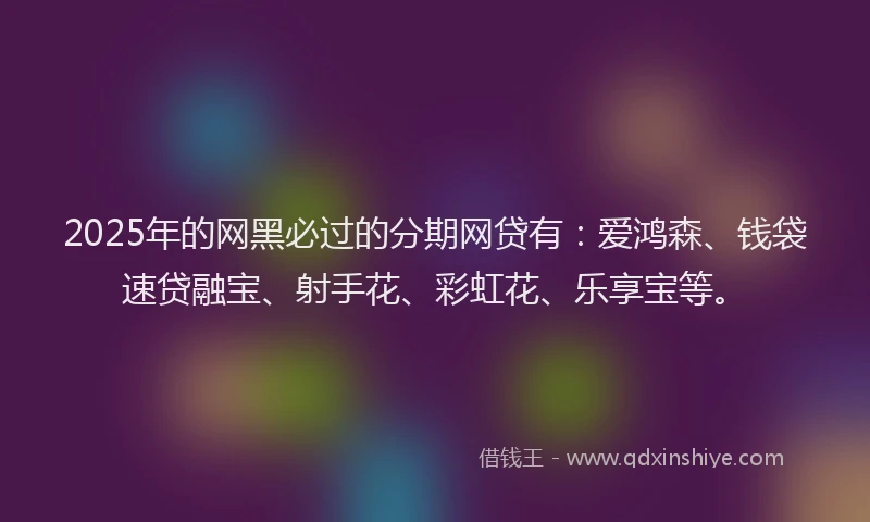 2025年的网黑必过的分期网贷有：爱鸿森、钱袋速贷融宝、射手花、彩虹花、乐享宝等。