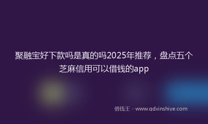 聚融宝好下款吗是真的吗2025年推荐，盘点五个芝麻信用可以借钱的app