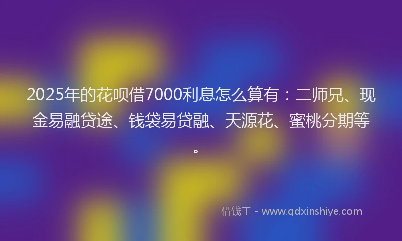 2025年的花呗借7000利息怎么算有：二师兄、现金易融贷途、钱袋易贷融、天源花、蜜桃分期等。