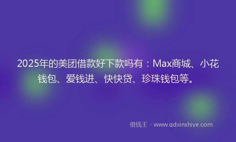 2025年的美团借款好下款吗有：Max商城、小花钱包、爱钱进、快快贷、珍珠钱包等。