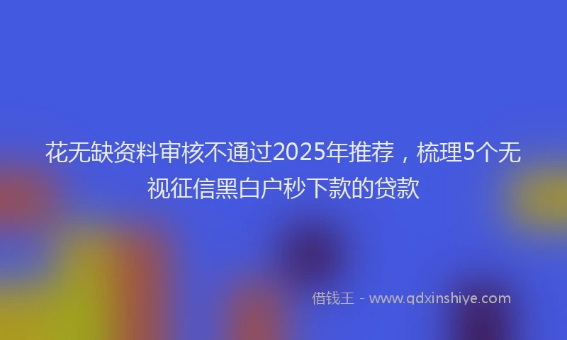 花无缺资料审核不通过2025年推荐，梳理5个无视征信黑白户秒下款的贷款