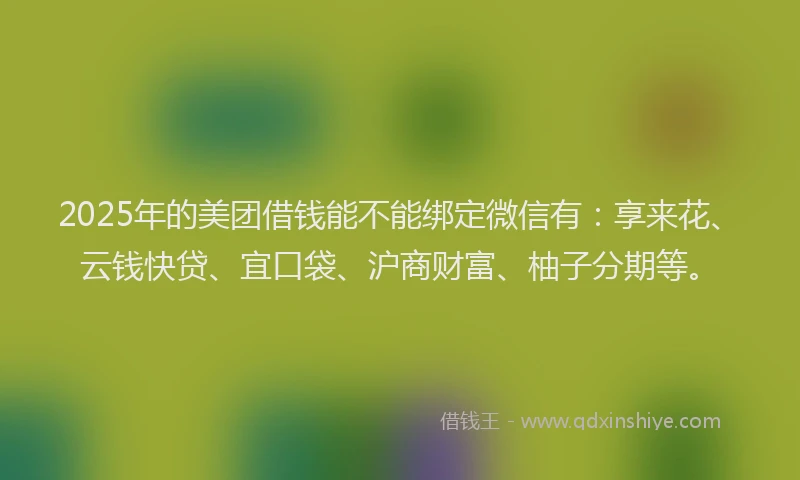 2025年的美团借钱能不能绑定微信有：享来花、云钱快贷、宜口袋、沪商财富、柚子分期等。