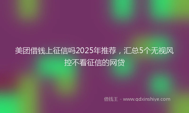 美团借钱上征信吗2025年推荐，汇总5个无视风控不看征信的网贷