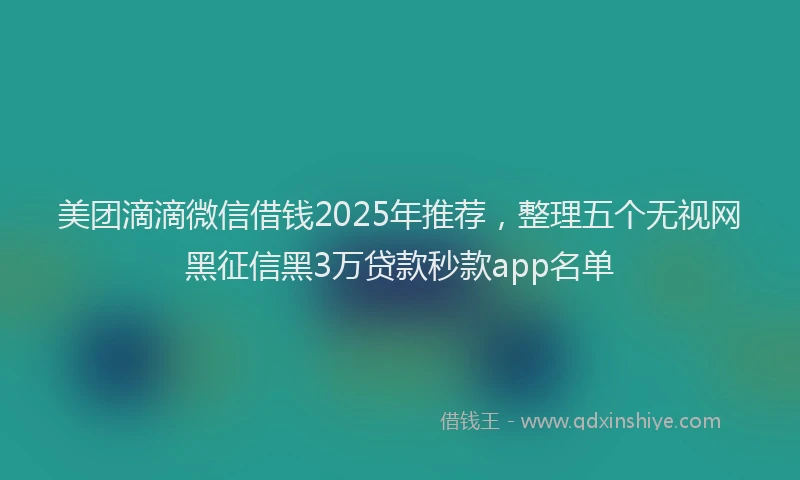 美团滴滴微信借钱2025年推荐，整理五个无视网黑征信黑3万贷款秒款app名单
