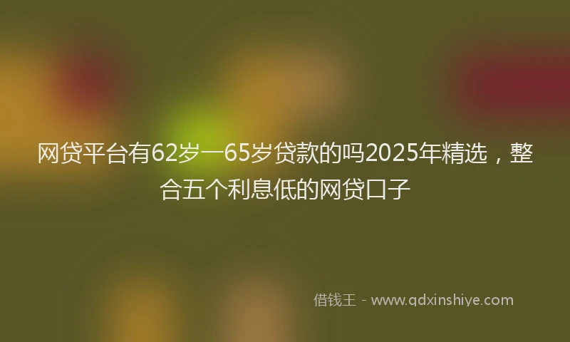 网贷平台有62岁一65岁贷款的吗2025年精选，整合五个利息低的网贷口子