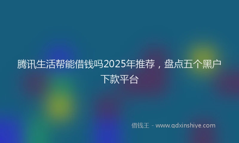 腾讯生活帮能借钱吗2025年推荐，盘点五个黑户下款平台