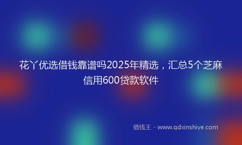 花丫优选借钱靠谱吗2025年精选，汇总5个芝麻信用600贷款软件