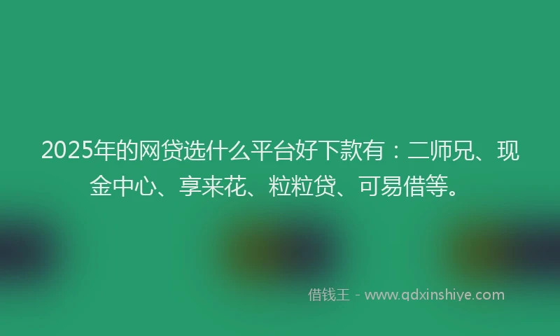 2025年的网贷选什么平台好下款有：二师兄、现金中心、享来花、粒粒贷、可易借等。