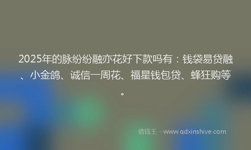 2025年的脉纷纷融亦花好下款吗有：钱袋易贷融、小金鸽、诚信一周花、福星钱包贷、蜂狂购等。