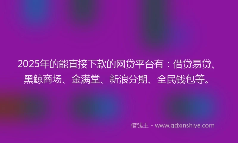 2025年的能直接下款的网贷平台有：借贷易贷、黑鲸商场、金满堂、新浪分期、全民钱包等。