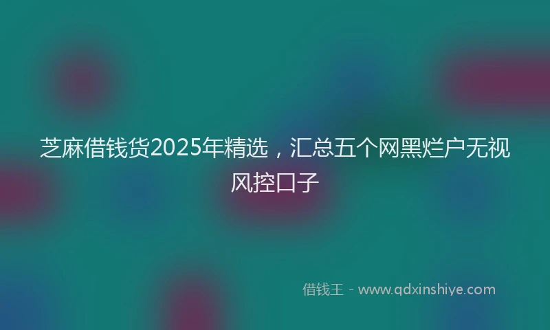 芝麻借钱货2025年精选，汇总五个网黑烂户无视风控口子