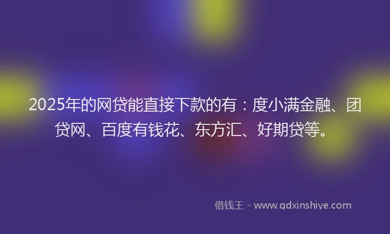 2025年的网贷能直接下款的有：度小满金融、团贷网、百度有钱花、东方汇、好期贷等。