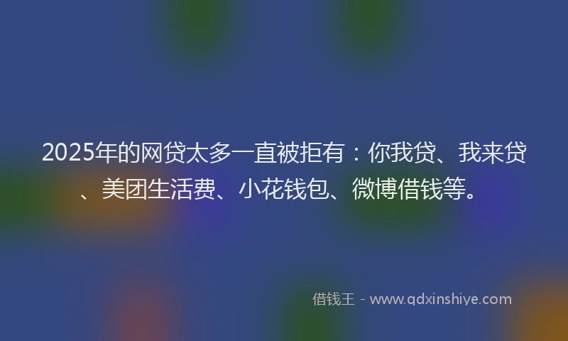 2025年的网贷太多一直被拒有：你我贷、我来贷、美团生活费、小花钱包、微博借钱等。