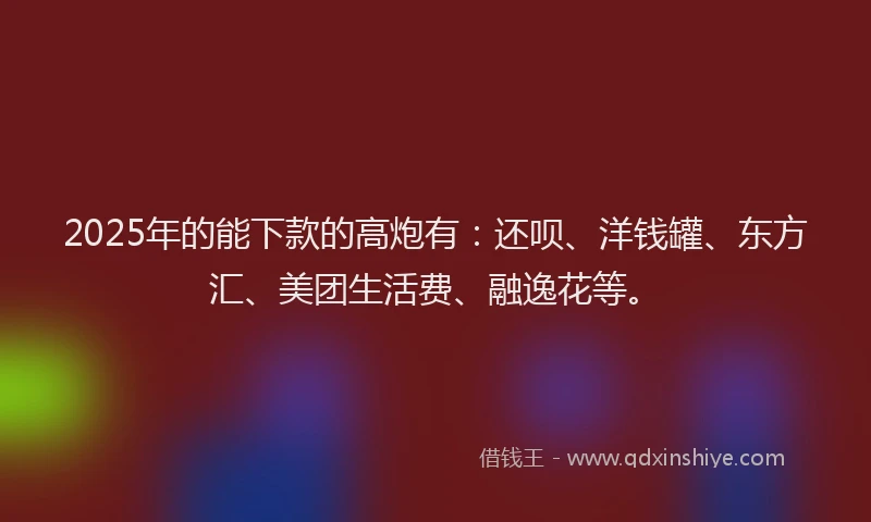 2025年的能下款的高炮有：还呗、洋钱罐、东方汇、美团生活费、融逸花等。
