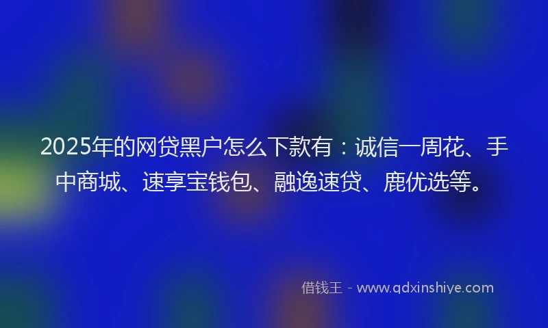 2025年的网贷黑户怎么下款有：诚信一周花、手中商城、速享宝钱包、融逸速贷、鹿优选等。
