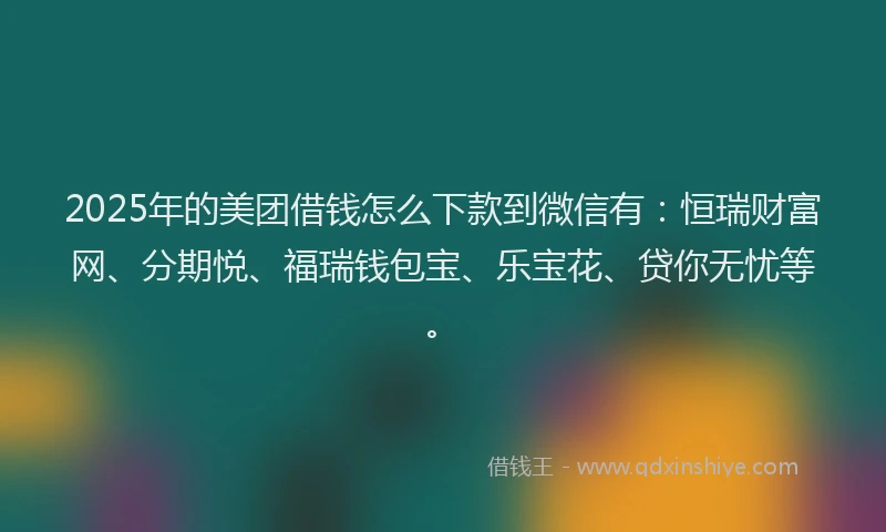 2025年的美团借钱怎么下款到微信有：恒瑞财富网、分期悦、福瑞钱包宝、乐宝花、贷你无忧等。