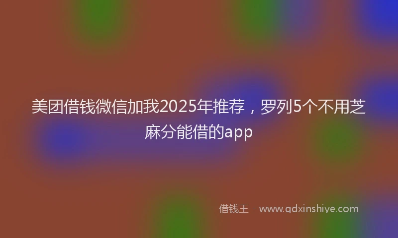 美团借钱微信加我2025年推荐，罗列5个不用芝麻分能借的app