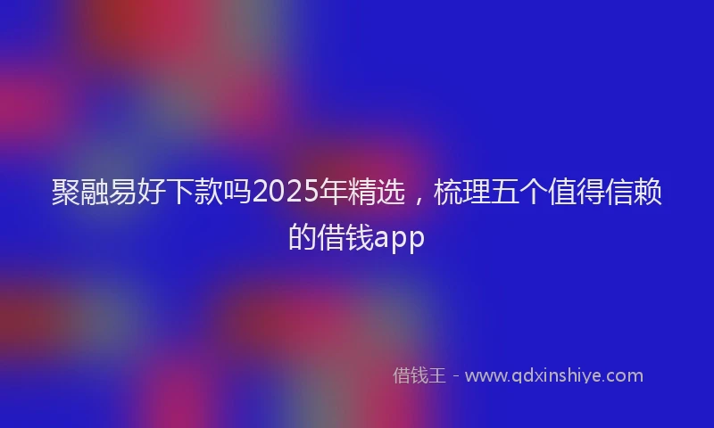 聚融易好下款吗2025年精选，梳理五个值得信赖的借钱app