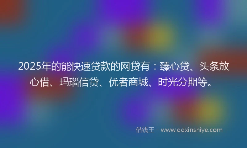 2025年的能快速贷款的网贷有：臻心贷、头条放心借、玛瑙信贷、优者商城、时光分期等。