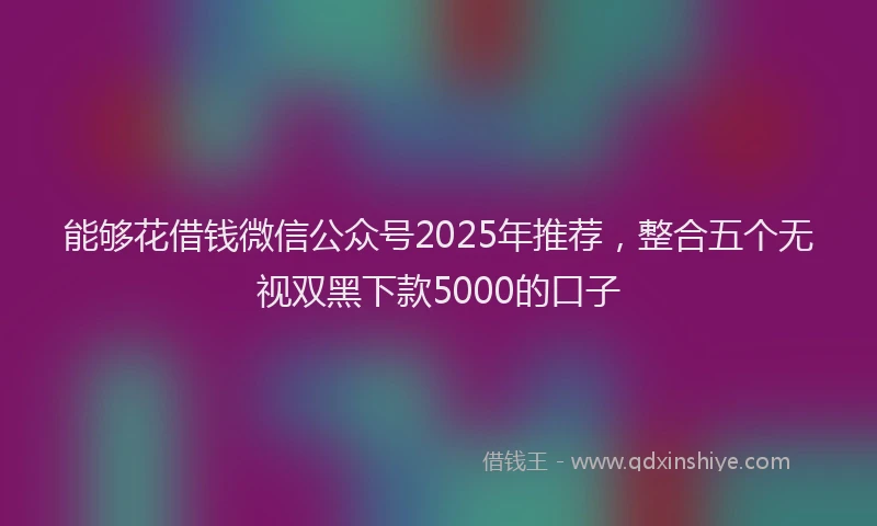 能够花借钱微信公众号2025年推荐，整合五个无视双黑下款5000的口子