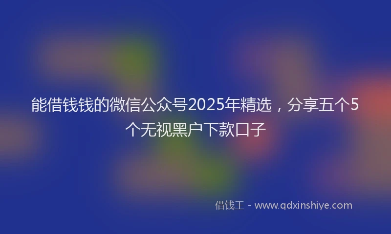 能借钱钱的微信公众号2025年精选，分享五个5个无视黑户下款口子