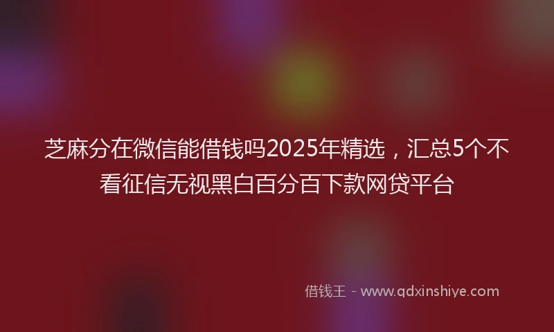 芝麻分在微信能借钱吗2025年精选，汇总5个不看征信无视黑白百分百下款网贷平台