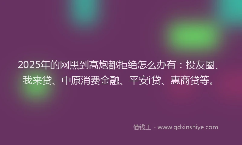 2025年的网黑到高炮都拒绝怎么办有：投友圈、我来贷、中原消费金融、平安i贷、惠商贷等。
