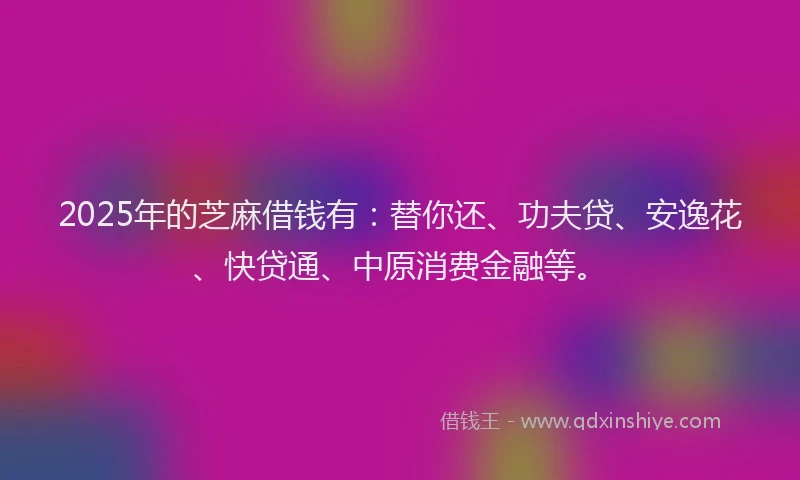 2025年的芝麻借钱有：替你还、功夫贷、安逸花、快贷通、中原消费金融等。