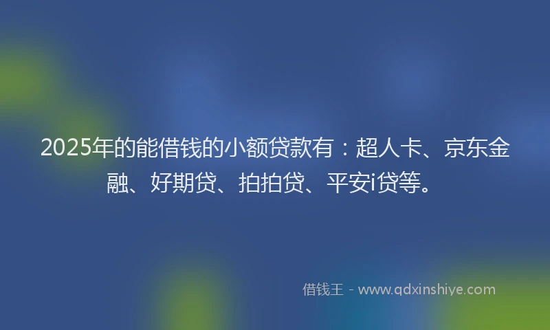 2025年的能借钱的小额贷款有：超人卡、京东金融、好期贷、拍拍贷、平安i贷等。
