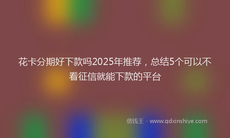 花卡分期好下款吗2025年推荐，总结5个可以不看征信就能下款的平台