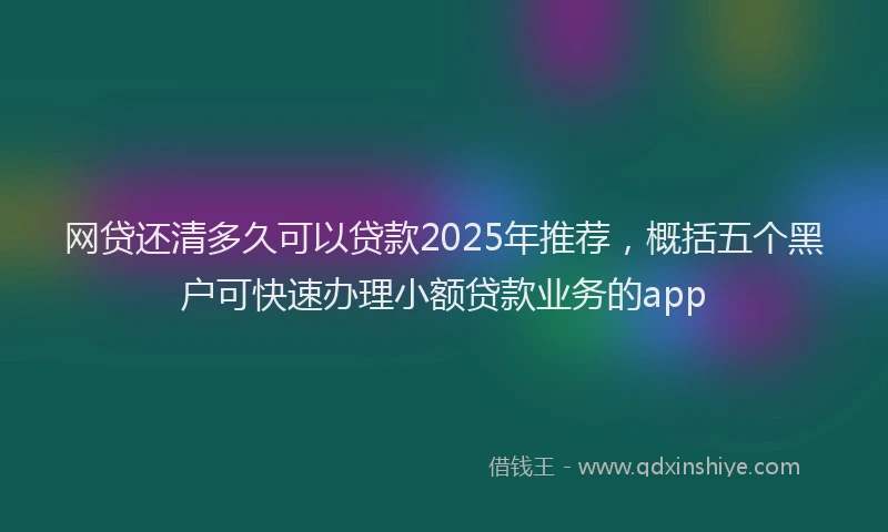 网贷还清多久可以贷款2025年推荐，概括五个黑户可快速办理小额贷款业务的app