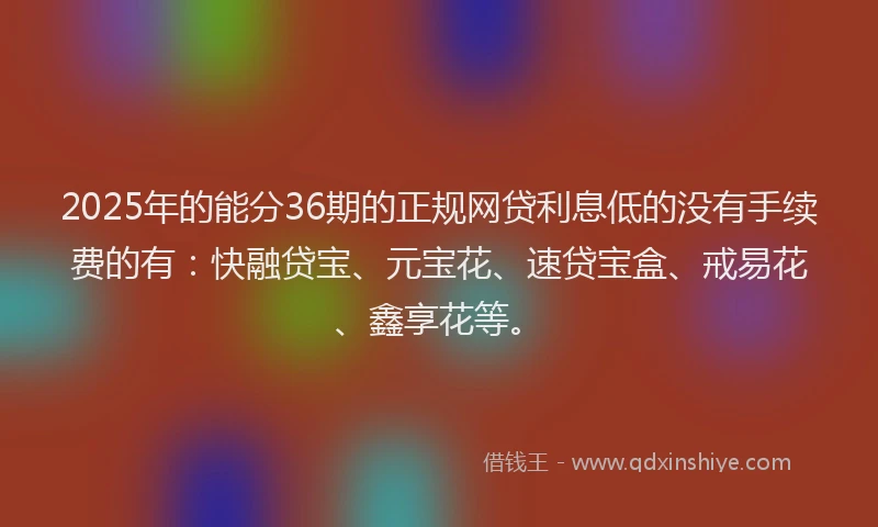 2025年的能分36期的正规网贷利息低的没有手续费的有：快融贷宝、元宝花、速贷宝盒、戒易花、鑫享花等。